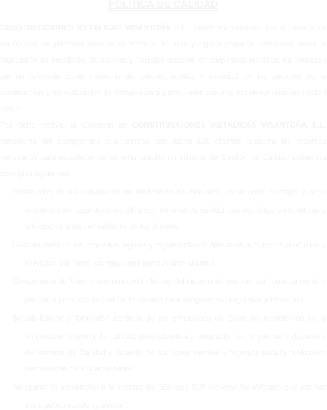 POLITICA DE CALIDAD 

CONSTRUCCIONES METALICAS VISANTOÑA S.L., desde su comienzo por la década de los 90 con los primeros trabajos de herrería de obra y alguna pequeña estructura, hasta la fabricación de mobiliario, dotaciones y herrajes actuales en carpintería metálica, ha intentado ser un referente como sinónimo de calidad, solidez y seriedad en los sectores de la construcción y en realización de trabajos para particulares con una excelente relación calidad precio. 
Por dicho motivo, la Gerencia de CONSTRUCCIONES METALICAS VISANTOÑA S.L. consciente del compromiso que contrae con todos sus clientes, dispone los recursos necesarios para establecer en su organización un sistema de Gestión de Calidad según los principios siguientes:
Realización de las actividades de fabricación de mobiliario, dotaciones, herrajes y otros elementos en carpintería metálica con un nivel de calidad que nos haga competitivos y adecuados a las necesidades de los clientes. 
Cumplimiento de los requisitos legales y reglamentarios aplicables a nuestros productos y servicios, así como los impuestos por nuestros clientes.
Compromiso de Mejora continúa de la eficacia del sistema de gestión, así como su revisión periódica junto con la política de calidad para asegurar su progresiva adecuación.
Sensibilización y formación continúa de los empleados de todos los estamentos de la empresa en materia de calidad, potenciando su integración en la gestión y desarrollo del sistema de Calidad y dotando de los conocimientos y recursos para la realización responsable de sus actividades.
Anteponer la prevención a la corrección: “Es más fácil prevenir los defectos que intentar corregirlos cuando aparecen”.
